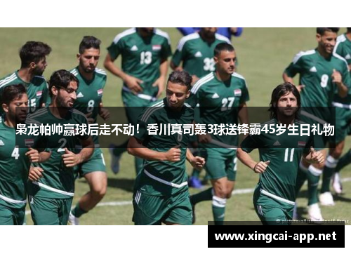 枭龙帕帅赢球后走不动！香川真司轰3球送锋霸45岁生日礼物